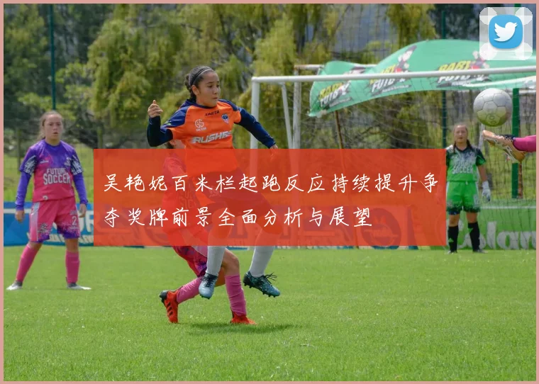 吴艳妮百米栏起跑反应持续提升争夺奖牌前景全面分析与展望