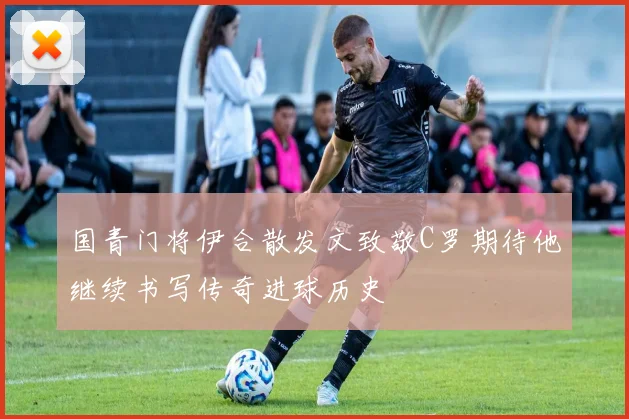 国青门将伊合散发文致敬C罗期待他继续书写传奇进球历史