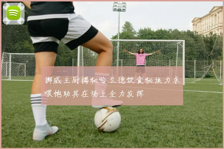 挪威主厨揭秘哈兰德饮食秘诀力求喂饱助其在场上全力发挥