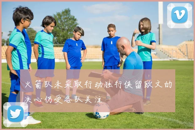 火箭队未采取行动独行侠留欧文的决心仍受各队关注