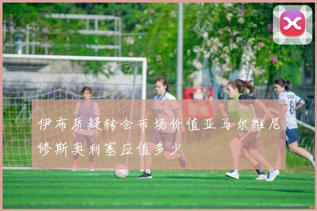 伊布质疑转会市场价值亚马尔维尼修斯奥利塞应值多少
