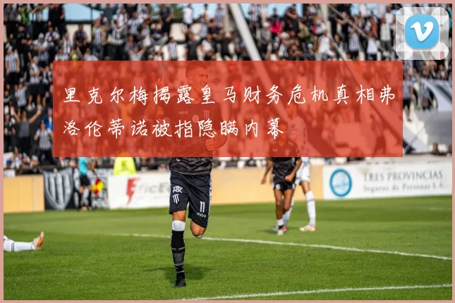 里克尔梅揭露皇马财务危机真相弗洛伦蒂诺被指隐瞒内幕