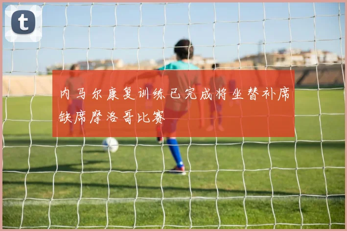 内马尔康复训练已完成将坐替补席缺席摩洛哥比赛