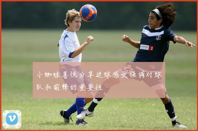 小蜘蛛喜悦分享进球感受强调对球队和前锋的重要性