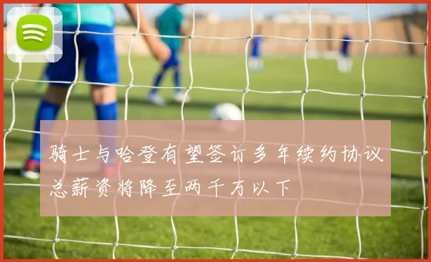 骑士与哈登有望签订多年续约协议总薪资将降至两千万以下