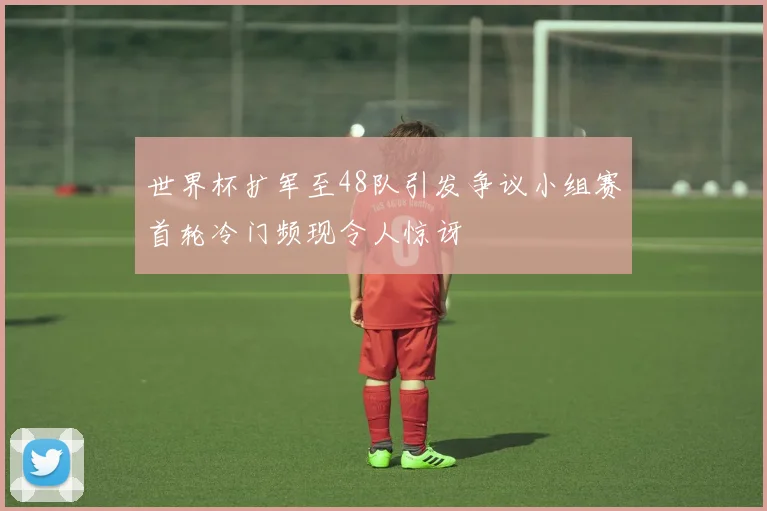 世界杯扩军至48队引发争议小组赛首轮冷门频现令人惊讶