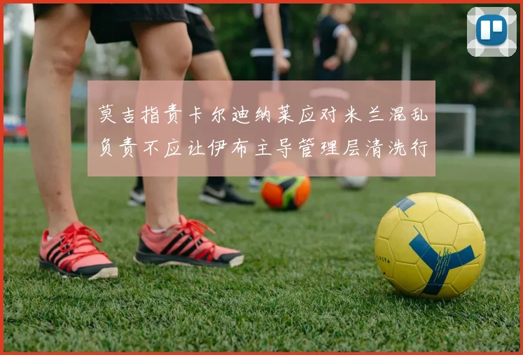 莫吉指责卡尔迪纳莱应对米兰混乱负责不应让伊布主导管理层清洗行动