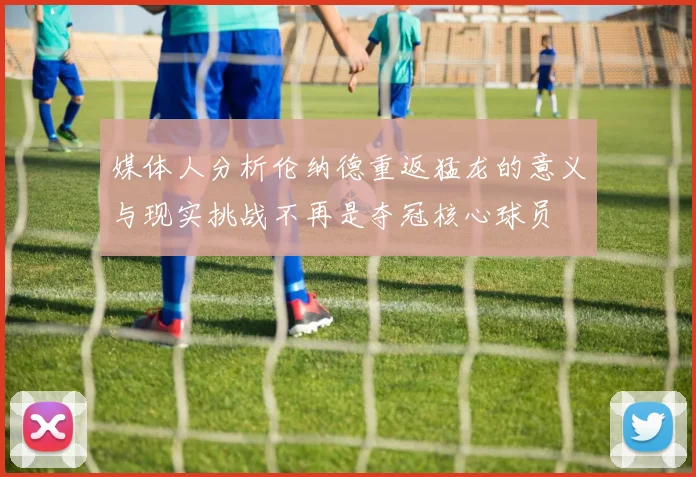 媒体人分析伦纳德重返猛龙的意义与现实挑战不再是夺冠核心球员