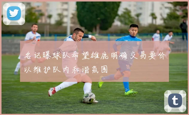 名记曝球队希望雄鹿明确交易要价以维护队内和谐氛围