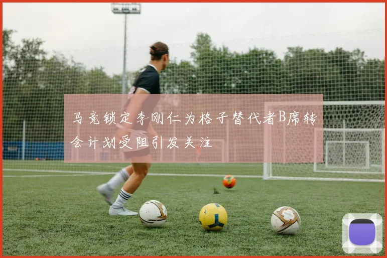 马竞锁定李刚仁为格子替代者B席转会计划受阻引发关注