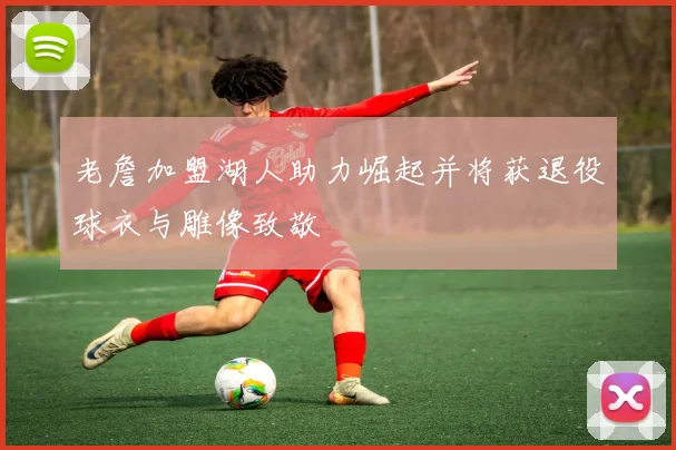 老詹加盟湖人助力崛起并将获退役球衣与雕像致敬