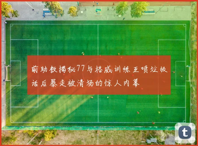 前助教揭秘77与格威训练互喷垃圾话后暴走被清场的惊人内幕