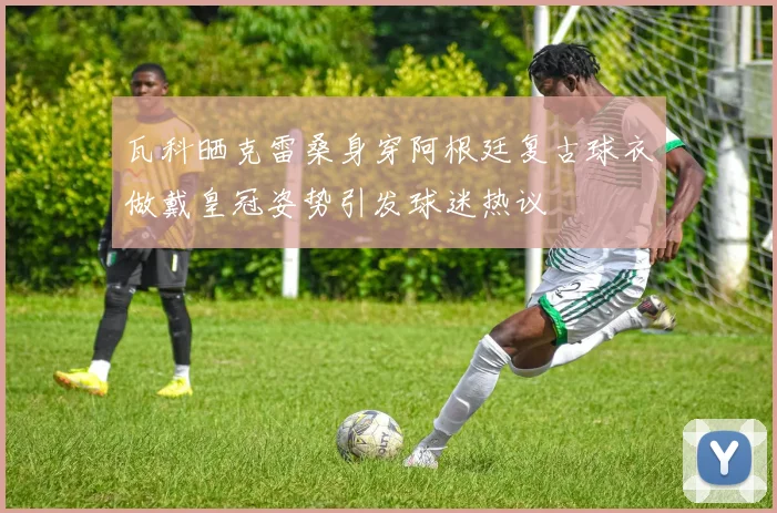 瓦科晒克雷桑身穿阿根廷复古球衣做戴皇冠姿势引发球迷热议