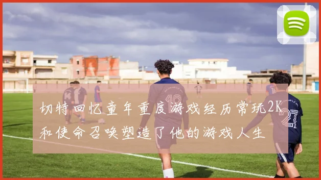 切特回忆童年重度游戏经历常玩2K和使命召唤塑造了他的游戏人生