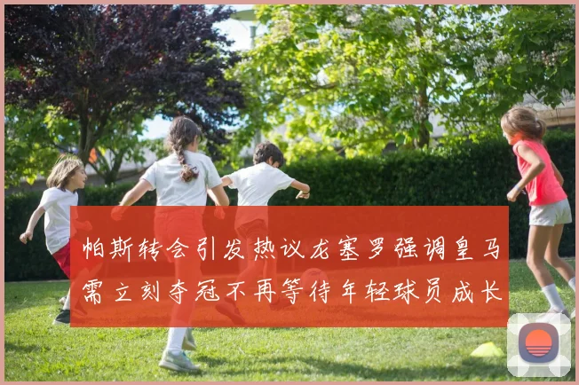 帕斯转会引发热议龙塞罗强调皇马需立刻夺冠不再等待年轻球员成长