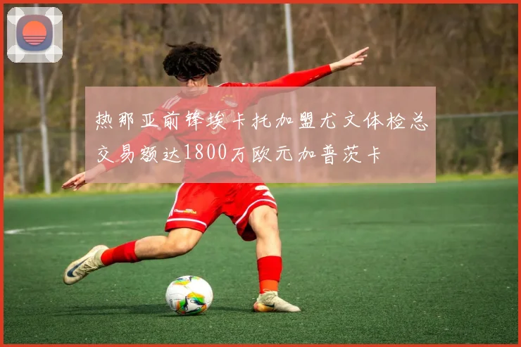 热那亚前锋埃卡托加盟尤文体检总交易额达1800万欧元加普茨卡