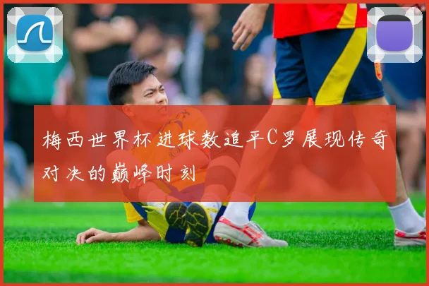 梅西世界杯进球数追平C罗展现传奇对决的巅峰时刻