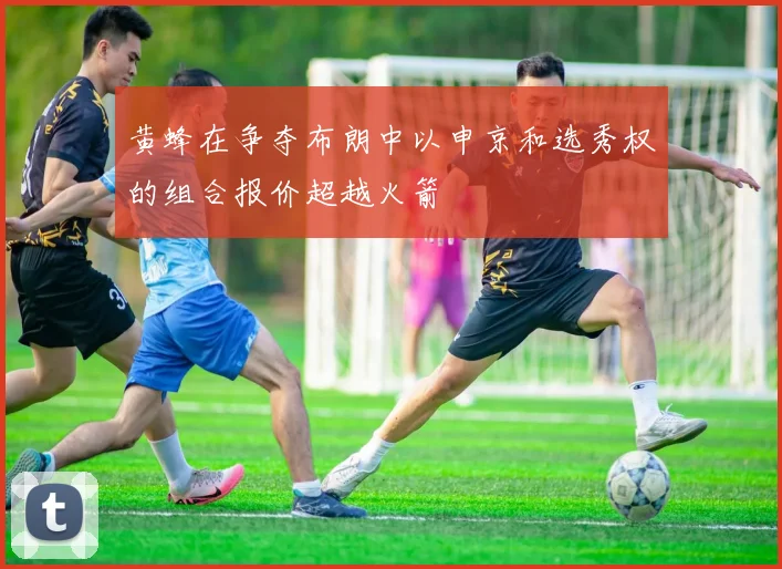 黄蜂在争夺布朗中以申京和选秀权的组合报价超越火箭