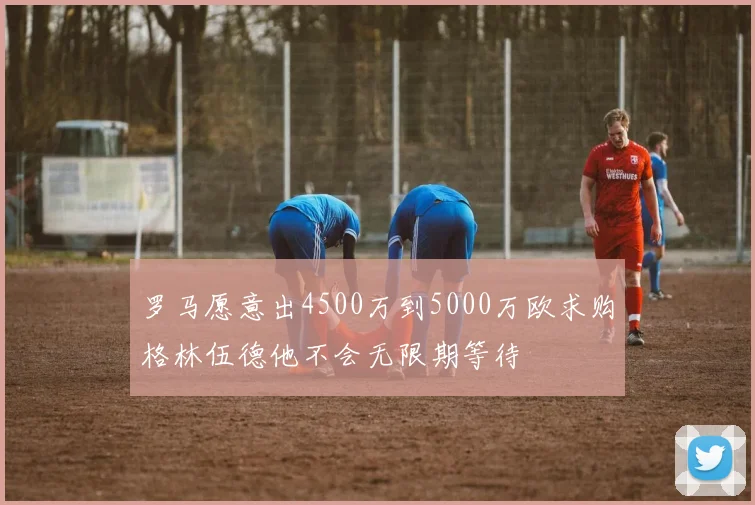 罗马愿意出4500万到5000万欧求购格林伍德他不会无限期等待